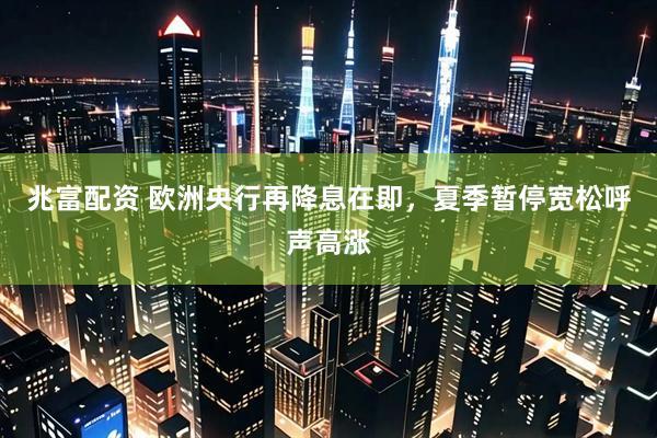 兆富配资 欧洲央行再降息在即，夏季暂停宽松呼声高涨
