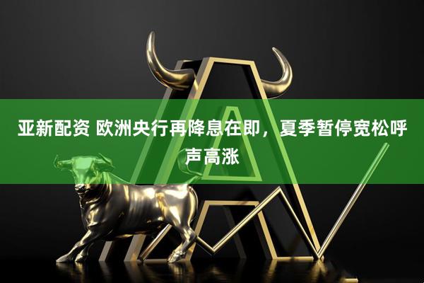 亚新配资 欧洲央行再降息在即，夏季暂停宽松呼声高涨
