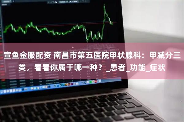宣鱼金服配资 南昌市第五医院甲状腺科：甲减分三类，看看你属于哪一种？_患者_功能_症状