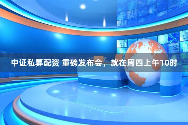 中证私募配资 重磅发布会，就在周四上午10时