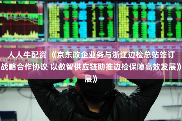 人人牛配资 《京东政企业务与浙江边检总站签订战略合作协议 以数智供应链助推边检保障高效发展》