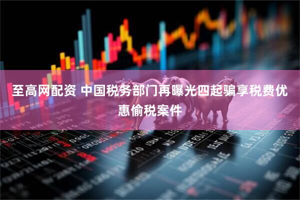 至高网配资 中国税务部门再曝光四起骗享税费优惠偷税案件