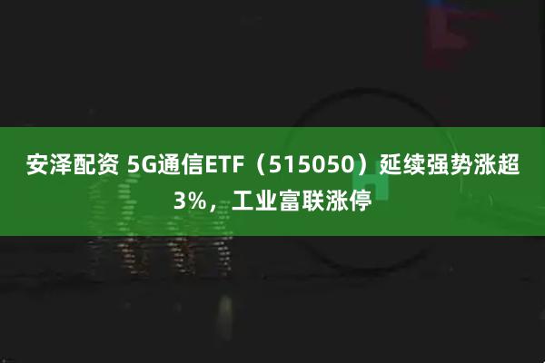 安泽配资 5G通信ETF（515050）延续强势涨超3%，工业富联涨停
