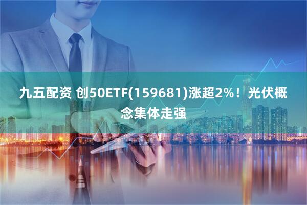九五配资 创50ETF(159681)涨超2%！光伏概念集体走强