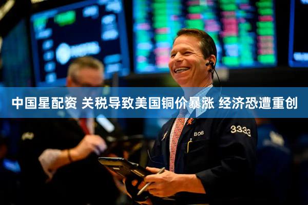 中国星配资 关税导致美国铜价暴涨 经济恐遭重创