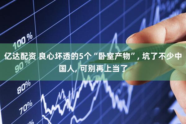 亿达配资 良心坏透的5个“卧室产物”, 坑了不少中国人, 可别再上当了