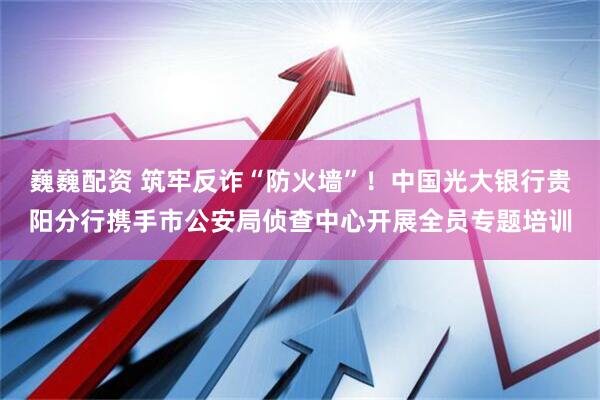 巍巍配资 筑牢反诈“防火墙”！中国光大银行贵阳分行携手市公安局侦查中心开展全员专题培训