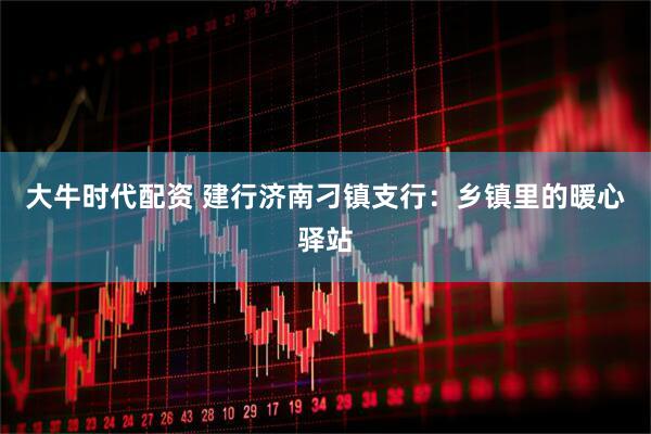 大牛时代配资 建行济南刁镇支行：乡镇里的暖心驿站