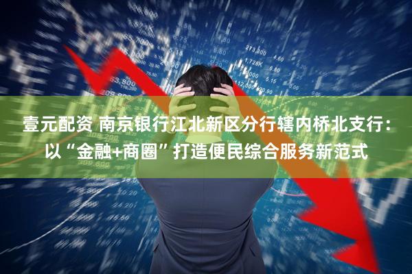 壹元配资 南京银行江北新区分行辖内桥北支行：以“金融+商圈”打造便民综合服务新范式