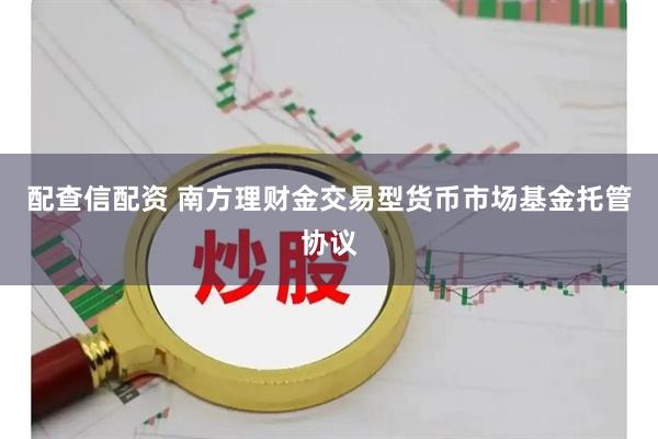 配查信配资 南方理财金交易型货币市场基金托管协议