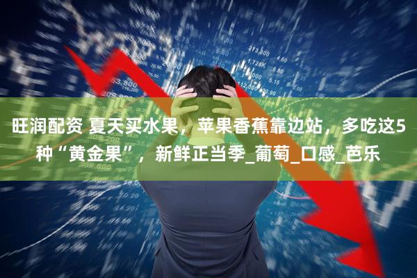 旺润配资 夏天买水果，苹果香蕉靠边站，多吃这5种“黄金果”，新鲜正当季_葡萄_口感_芭乐