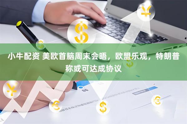 小牛配资 美欧首脑周末会晤，欧盟乐观，特朗普称或可达成协议