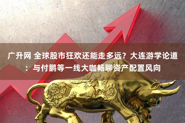 广升网 全球股市狂欢还能走多远？大连游学论道：与付鹏等一线大咖畅聊资产配置风向
