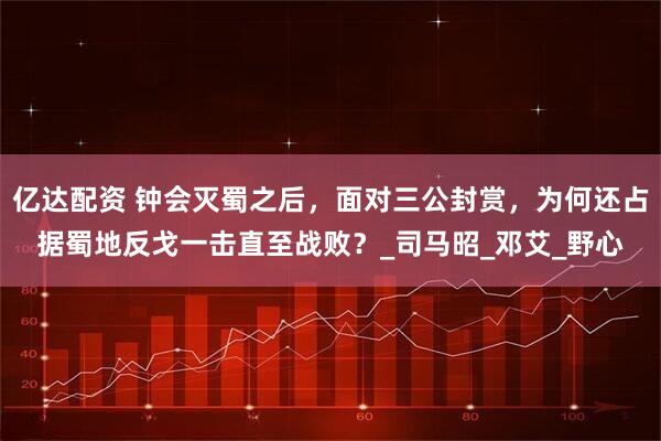 亿达配资 钟会灭蜀之后，面对三公封赏，为何还占据蜀地反戈一击直至战败？_司马昭_邓艾_野心