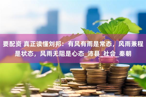 要配资 真正读懂刘邦：有风有雨是常态，风雨兼程是状态，风雨无阻是心态_沛县_社会_秦朝