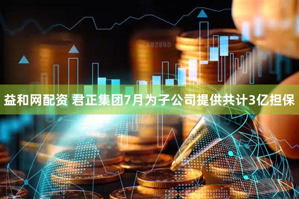 益和网配资 君正集团7月为子公司提供共计3亿担保