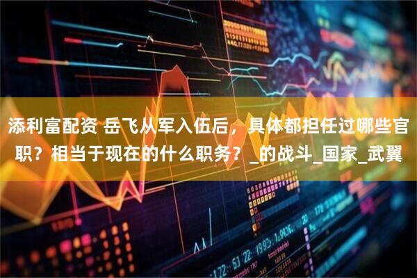 添利富配资 岳飞从军入伍后，具体都担任过哪些官职？相当于现在的什么职务？_的战斗_国家_武翼