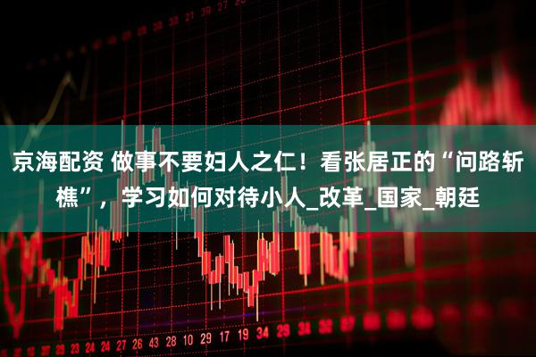 京海配资 做事不要妇人之仁！看张居正的“问路斩樵”，学习如何对待小人_改革_国家_朝廷