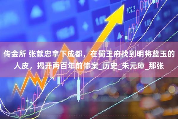 传金所 张献忠拿下成都，在蜀王府找到明将蓝玉的人皮，揭开两百年前惨案_历史_朱元璋_那张