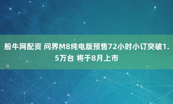 般牛网配资 问界M8纯电版预售72小时小订突破1.5万台 将于8月上市