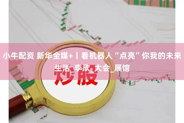 小牛配资 新华全媒+丨看机器人“点亮”你我的未来生活_李欣_大会_展馆