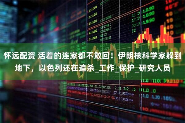 怀远配资 活着的连家都不敢回！伊朗核科学家躲到地下，以色列还在追杀_工作_保护_研究人员