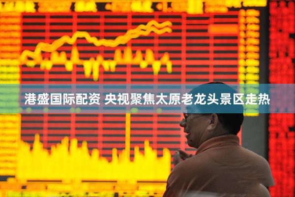 港盛国际配资 央视聚焦太原老龙头景区走热