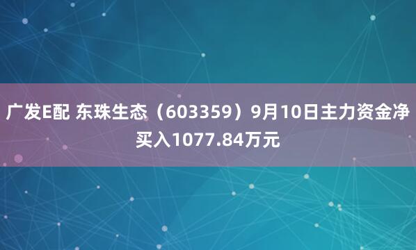 广发E配 东珠生态(603359)9月10日主力资金净买入1077.84万元
