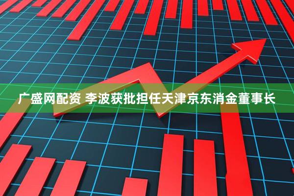 广盛网配资 李波获批担任天津京东消金董事长