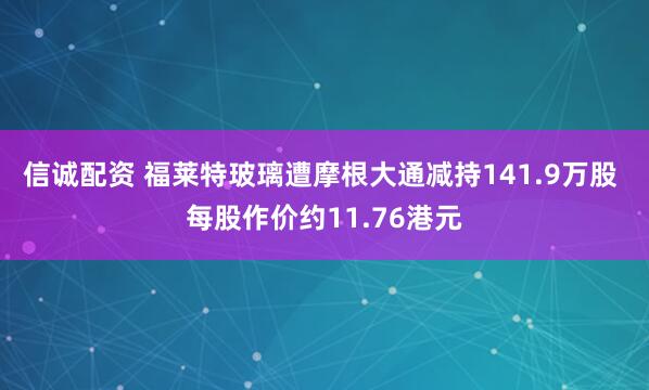 信诚配资 福莱特玻璃遭摩根大通减持141.9万股 每股作价约11.76港元