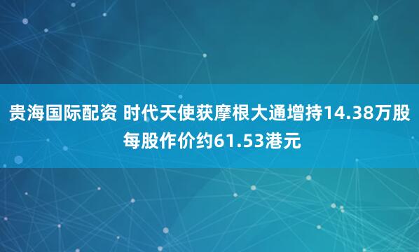 贵海国际配资 时代天使获摩根大通增持14.38万股 每股作价约61.53港元