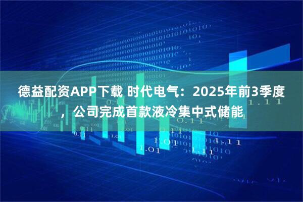 德益配资APP下载 时代电气：2025年前3季度，公司完成首款液冷集中式储能