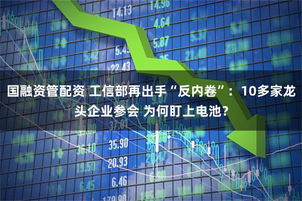 国融资管配资 工信部再出手“反内卷”：10多家龙头企业参会 为何盯上电池？
