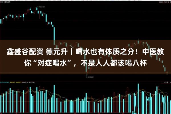 鑫盛谷配资 德元升丨喝水也有体质之分！中医教你“对症喝水”，不是人人都该喝八杯